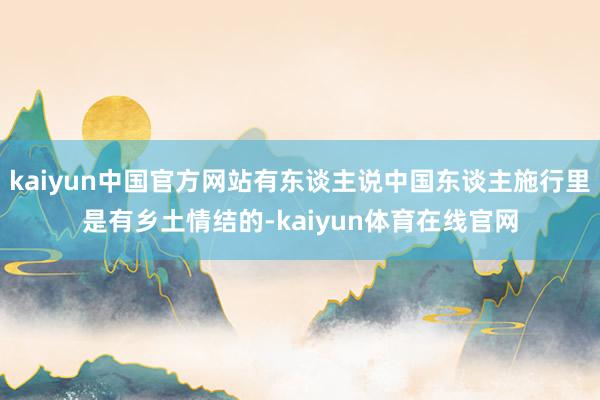 kaiyun中国官方网站有东谈主说中国东谈主施行里是有乡土情结的-kaiyun体育在线官网