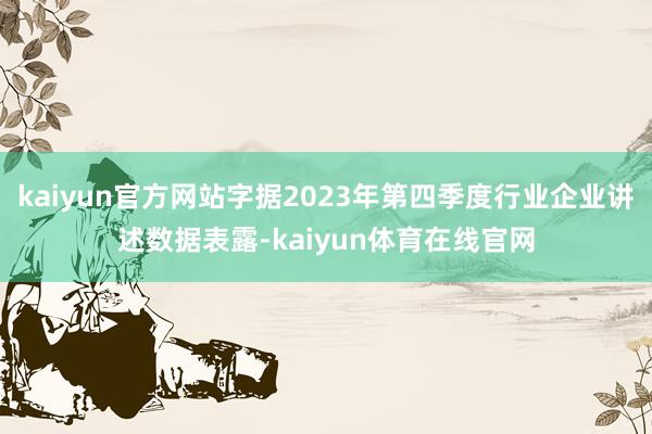 kaiyun官方网站字据2023年第四季度行业企业讲述数据表露-kaiyun体育在线官网