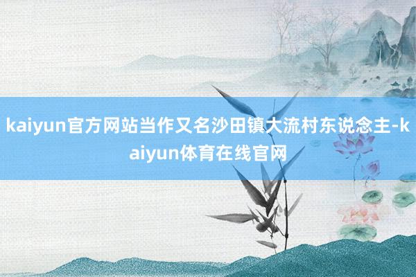 kaiyun官方网站当作又名沙田镇大流村东说念主-kaiyun体育在线官网