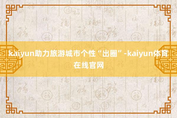 kaiyun助力旅游城市个性“出圈”-kaiyun体育在线官网