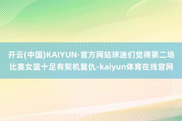 开云(中国)KAIYUN·官方网站球迷们觉得第二场比赛女篮十足有契机复仇-kaiyun体育在线官网