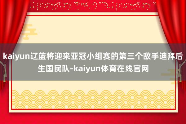 kaiyun辽篮将迎来亚冠小组赛的第三个敌手迪拜后生国民队-kaiyun体育在线官网