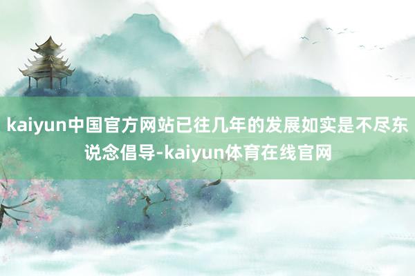 kaiyun中国官方网站已往几年的发展如实是不尽东说念倡导-kaiyun体育在线官网