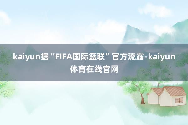 kaiyun据“FIFA国际篮联”官方流露-kaiyun体育在线官网