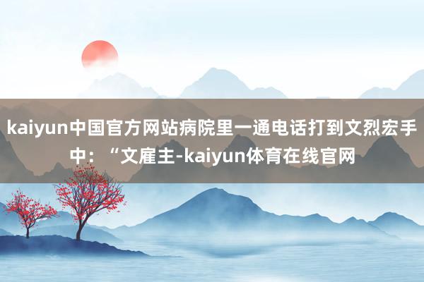 kaiyun中国官方网站病院里一通电话打到文烈宏手中：“文雇主-kaiyun体育在线官网