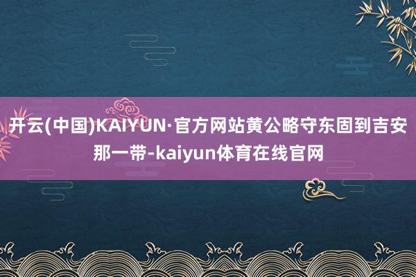 开云(中国)KAIYUN·官方网站黄公略守东固到吉安那一带-kaiyun体育在线官网