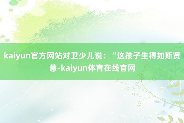 kaiyun官方网站对卫少儿说：“这孩子生得如斯贤慧-kaiyun体育在线官网