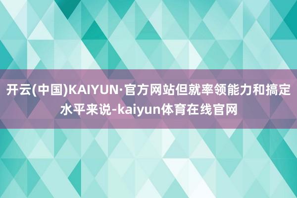 开云(中国)KAIYUN·官方网站但就率领能力和搞定水平来说-kaiyun体育在线官网