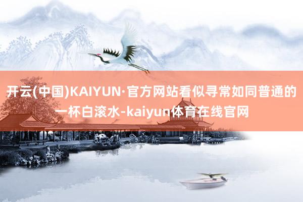 开云(中国)KAIYUN·官方网站看似寻常如同普通的一杯白滚水-kaiyun体育在线官网