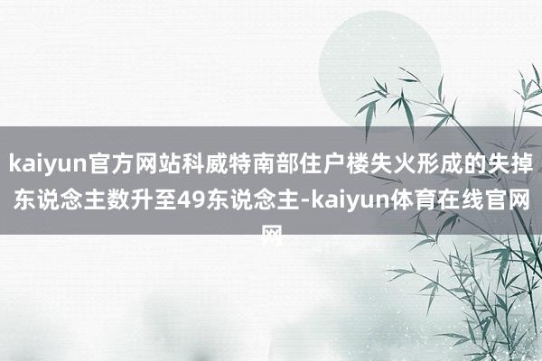 kaiyun官方网站科威特南部住户楼失火形成的失掉东说念主数升至49东说念主-kaiyun体育在线官网