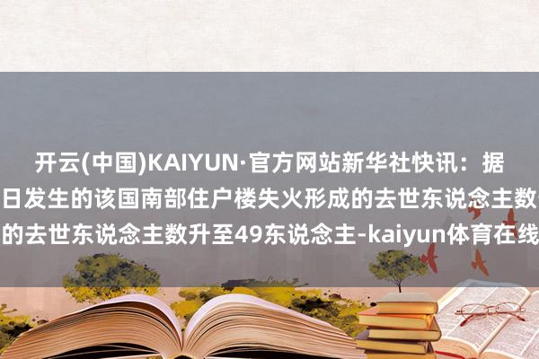 开云(中国)KAIYUN·官方网站新华社快讯：据科威特内务部音问，12日发生的该国南部住户楼失火形成的去世东说念主数升至49东说念主-kaiyun体育在线官网