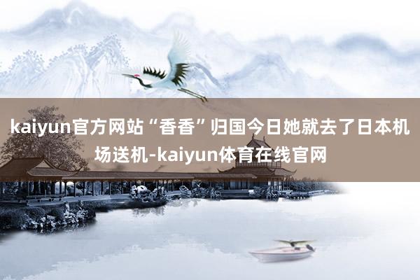 kaiyun官方网站“香香”归国今日她就去了日本机场送机-kaiyun体育在线官网