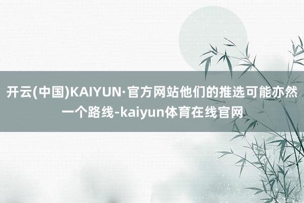 开云(中国)KAIYUN·官方网站他们的推选可能亦然一个路线-kaiyun体育在线官网