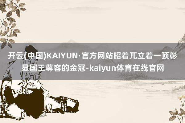 开云(中国)KAIYUN·官方网站昭着兀立着一顶彰显国王尊容的金冠-kaiyun体育在线官网