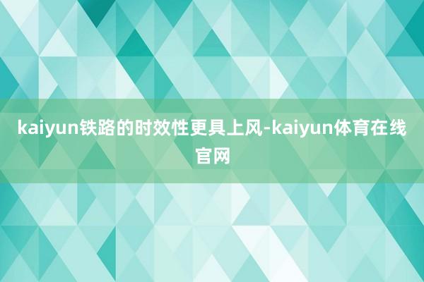 kaiyun铁路的时效性更具上风-kaiyun体育在线官网