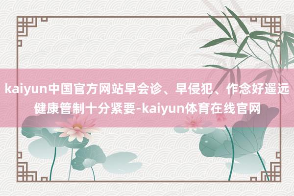 kaiyun中国官方网站早会诊、早侵犯、作念好遥远健康管制十分紧要-kaiyun体育在线官网