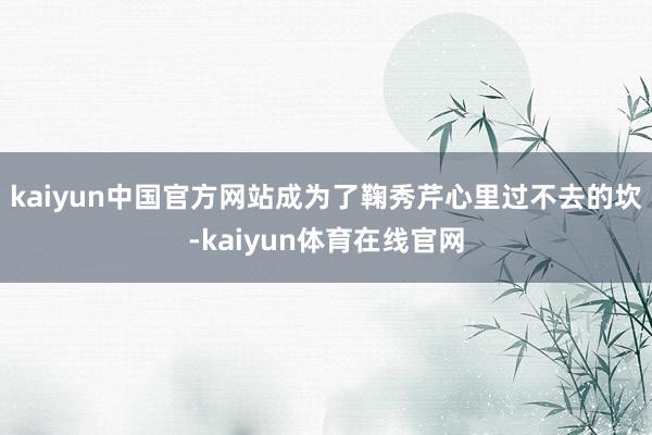 kaiyun中国官方网站成为了鞠秀芹心里过不去的坎-kaiyun体育在线官网