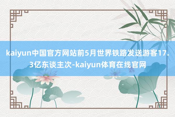 kaiyun中国官方网站前5月世界铁路发送游客17.3亿东谈主次-kaiyun体育在线官网