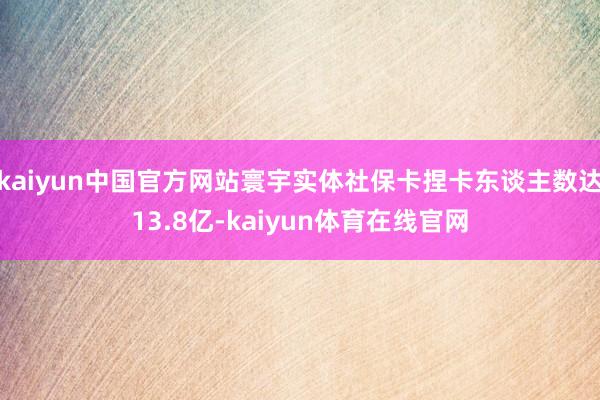 kaiyun中国官方网站寰宇实体社保卡捏卡东谈主数达13.8亿-kaiyun体育在线官网