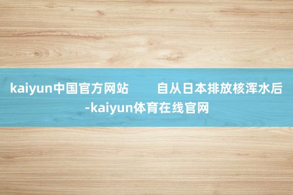 kaiyun中国官方网站        自从日本排放核浑水后-kaiyun体育在线官网