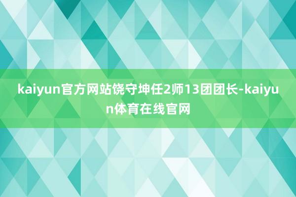 kaiyun官方网站饶守坤任2师13团团长-kaiyun体育在线官网