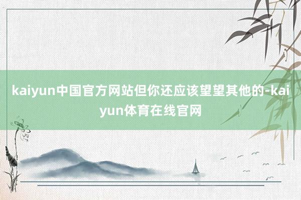 kaiyun中国官方网站但你还应该望望其他的-kaiyun体育在线官网