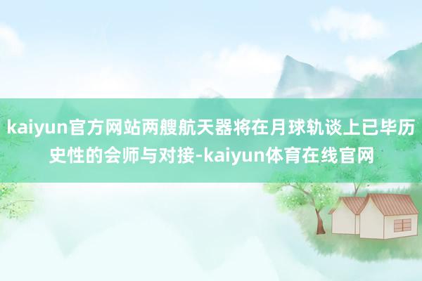 kaiyun官方网站两艘航天器将在月球轨谈上已毕历史性的会师与对接-kaiyun体育在线官网