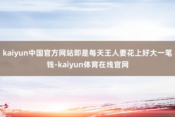 kaiyun中国官方网站即是每天王人要花上好大一笔钱-kaiyun体育在线官网