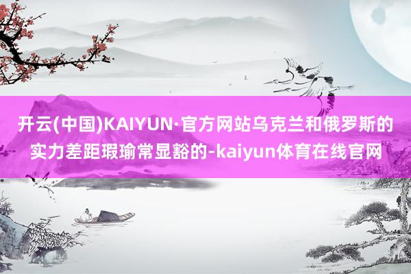 开云(中国)KAIYUN·官方网站乌克兰和俄罗斯的实力差距瑕瑜常显豁的-kaiyun体育在线官网