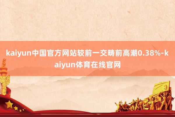 kaiyun中国官方网站较前一交畴前高潮0.38%-kaiyun体育在线官网