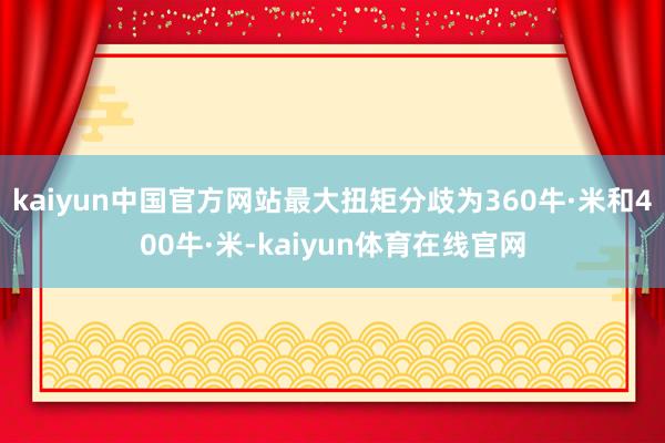 kaiyun中国官方网站最大扭矩分歧为360牛·米和400牛·米-kaiyun体育在线官网