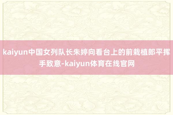 kaiyun中国女列队长朱婷向看台上的前栽植郎平挥手致意-kaiyun体育在线官网