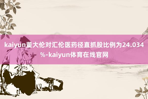 kaiyun董大伦对汇伦医药径直抓股比例为24.034%-kaiyun体育在线官网