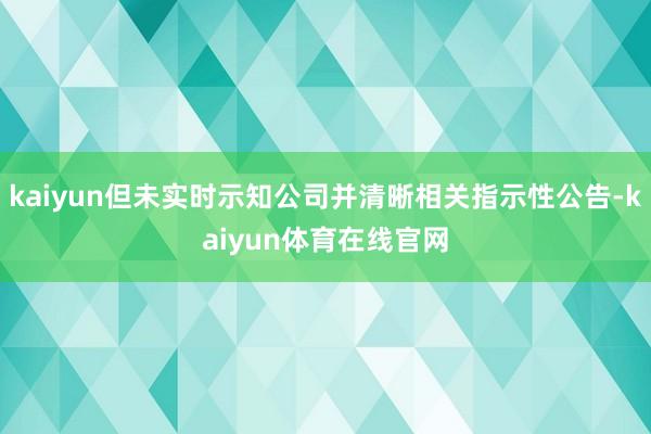 kaiyun但未实时示知公司并清晰相关指示性公告-kaiyun体育在线官网