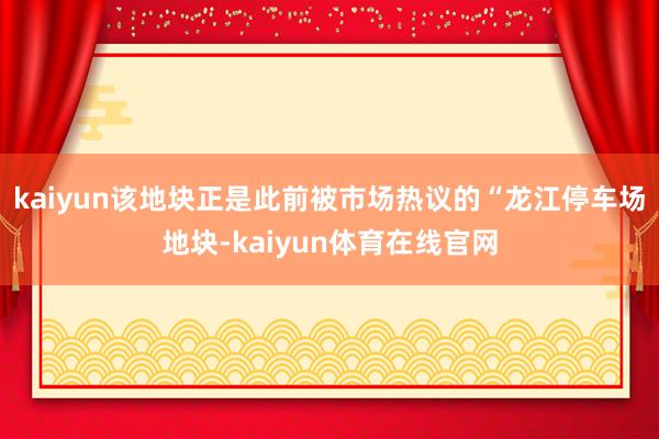 kaiyun该地块正是此前被市场热议的“龙江停车场地块-kaiyun体育在线官网