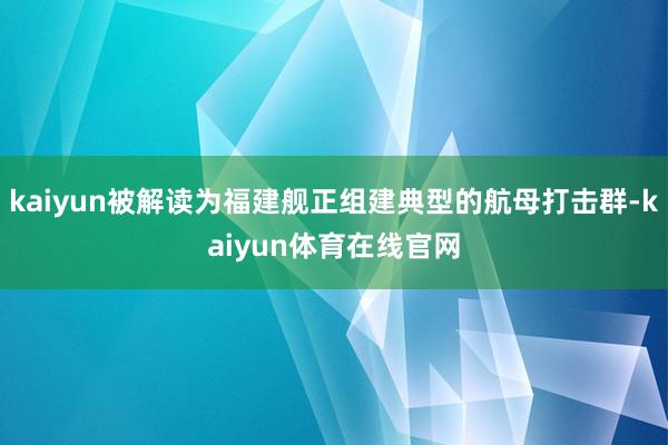 kaiyun被解读为福建舰正组建典型的航母打击群-kaiyun体育在线官网