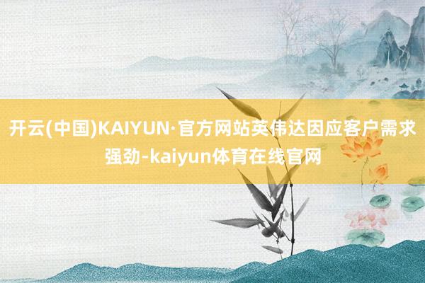 开云(中国)KAIYUN·官方网站英伟达因应客户需求强劲-kaiyun体育在线官网