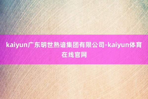 kaiyun广东明世熟谙集团有限公司-kaiyun体育在线官网