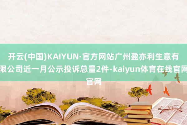 开云(中国)KAIYUN·官方网站广州盈亦利生意有限公司近一月公示投诉总量2件-kaiyun体育在线官网