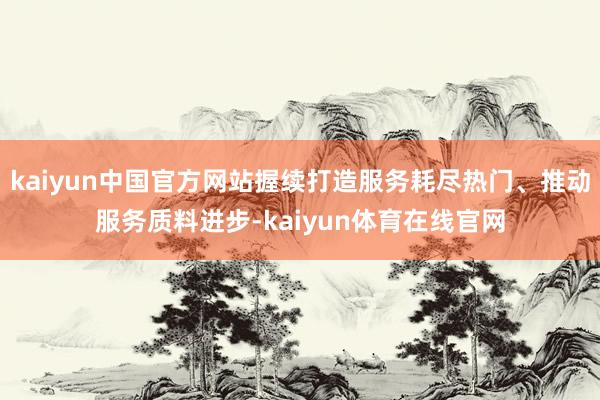 kaiyun中国官方网站握续打造服务耗尽热门、推动服务质料进步-kaiyun体育在线官网