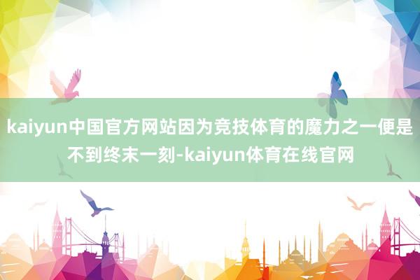 kaiyun中国官方网站因为竞技体育的魔力之一便是不到终末一刻-kaiyun体育在线官网