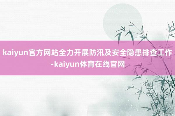 kaiyun官方网站全力开展防汛及安全隐患排查工作-kaiyun体育在线官网