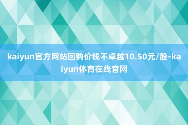 kaiyun官方网站回购价钱不卓越10.50元/股-kaiyun体育在线官网