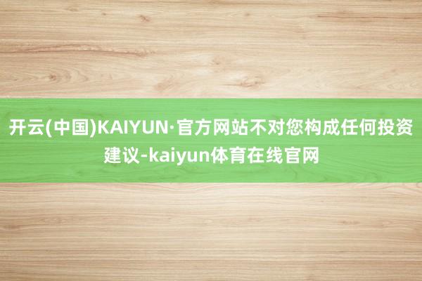 开云(中国)KAIYUN·官方网站不对您构成任何投资建议-kaiyun体育在线官网