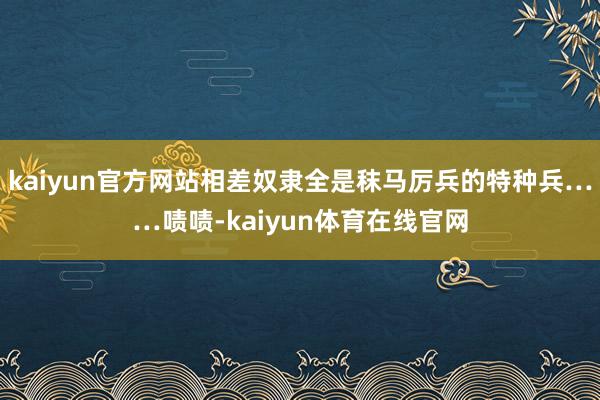 kaiyun官方网站相差奴隶全是秣马厉兵的特种兵……啧啧-kaiyun体育在线官网