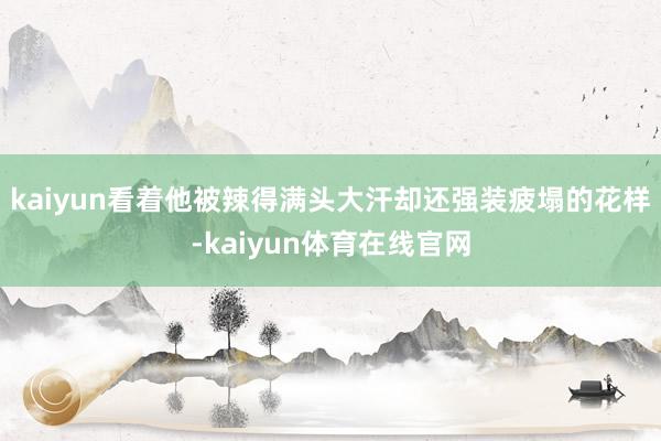 kaiyun看着他被辣得满头大汗却还强装疲塌的花样-kaiyun体育在线官网