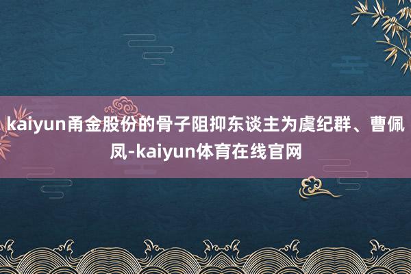 kaiyun甬金股份的骨子阻抑东谈主为虞纪群、曹佩凤-kaiyun体育在线官网