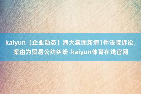 kaiyun【企业动态】海大集团新增1件法院诉讼，案由为贸易公约纠纷-kaiyun体育在线官网