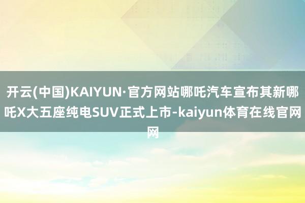 开云(中国)KAIYUN·官方网站哪吒汽车宣布其新哪吒X大五座纯电SUV正式上市-kaiyun体育在线官网