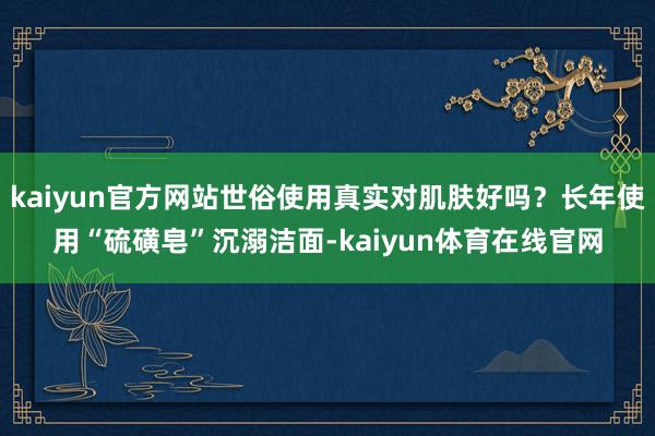 kaiyun官方网站世俗使用真实对肌肤好吗？长年使用“硫磺皂”沉溺洁面-kaiyun体育在线官网